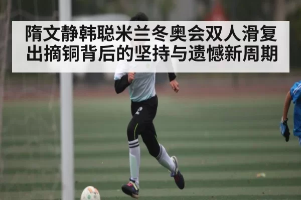 隋文静韩聪米兰冬奥会双人滑复出摘铜背后的坚持与遗憾新周期