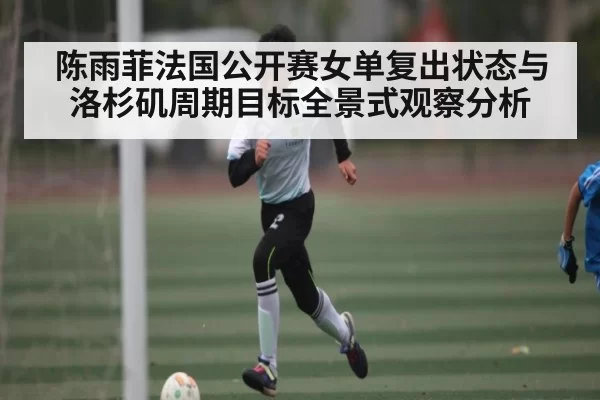 陈雨菲法国公开赛女单复出状态与洛杉矶周期目标全景式观察分析